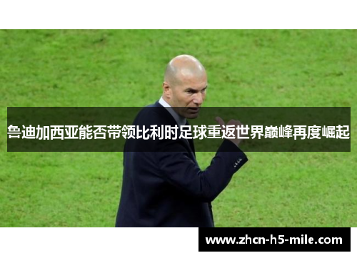 鲁迪加西亚能否带领比利时足球重返世界巅峰再度崛起